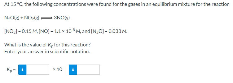 At 15 °C, the following concentrations were found for the gases in an equilibrium mixture for the reaction
N20(g) + NO2(s)
= 3NO७)
[NO2] = 0.15 M, [NO] = 1.1 x 10-8 M, and [N20] = 0.033 M.
What is the value of K, for this reaction?
Enter your answer in scientific notation.
Kp
i
x 10
i
