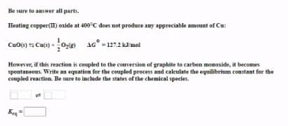 Be sure to answer all parts.
Heating copper(II) oxide at 400°C does not produce any appreciable amount of Cu:
Cuo() Cu() -0g 4G° - 1272 kmel
127.2 kl'mol
However, if this reaction is coupled to the conversion of graphite to carbon monoside, it becomes
spontaneous. Write an equation for the coupled process and calculate the equilibrium constant for the
coupled reaction. Be sure to include the states of the chemical species.
