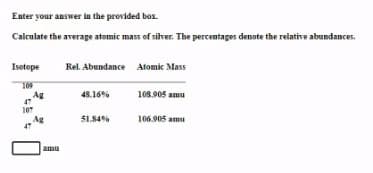 Enter your answer in the provided box.
Calculate the average atomic mass of silver. The percentages denote the relative abundances.
Isotope
Rel. Abundance Atomic Mass
109
108.905 amu
Ag
47
48.16%
107
Ag
51.84%
106.905 amu
amu
