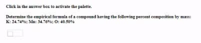 Click in the answer box to activate the palette.
Determine the empirical formula of a compound having the following percent composition by mass:
K: 24.746: Mn: 34.76%: 0: 40.50%
