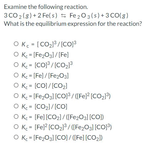 Examine the following reaction.
3 CO 2 (g)+ 2 Fe(s) 5 Fe203(s) + 3 CO(g)
What is the equilibrium expression for the reaction?
O Kc = [CO2]³ /[CO]3
O Kc = [Fe2O3] / [Fe]
O K = [COJ³ /[CO2]³
O Kc = [Fe] / [Fe2O3]
O Kc = [CO]/[CO2]
O Kc = [Fe2O3] [CO]³ / ([Fe]² [CO2]³)
O Kc = [CO2]/[CO]
O Kc = [Fe] [CO2] / ([Fe2O3] [CO])
O Kc = [Fe]? [CO2]³/ ([Fe,O3] [CO]³)
O Kc = [Fe2O3] [CO]/ ([Fe] [CO2])
%3D
%3D
%3D
%3D
