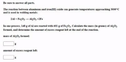 Be sure to answer all parts.
The reaction between aluminum and iron(III) oxide can generate temperatures approaching 3000°c
and is used in welding metals:
2A1 + Fe:Os - Al,0, +2Fe
In one process, 148 g of Al are reacted with 601 g of Fe;Oy. Calculate the mass (in grams) of AlO,
formed, and determine the amount of excess reagent left at the end of the reaction.
mass of Al:O, formed:
amount of excess reagent left:
