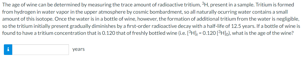 The age of wine can be determined by measuring the trace amount of radioactive tritium, ³H, present in a sample. Tritium is formed
from hydrogen in water vapor in the upper atmosphere by cosmic bombardment, so all naturally ocurring water contains a small
amount of this isotope. Once the water is in a bottle of wine, however, the formation of additional tritium from the water is negligible,
so the tritium initially present gradually diminishes by a first-order radioactive decay with a half-life of 12.5 years. If a bottle of wine is
found to have a tritium concentration that is 0.120 that of freshly bottled wine (i.e. [H]; = 0.120[³H]o), what is the age of the wine?
i
years
