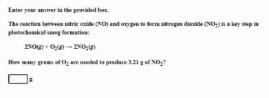 Enter your answer in the provided box.
The reaction between nitric oxide (NO) and oxygen to form nitrogen dioxide (NO,) is a key step in
photochemical smog formation:
2NOg) - O,() - 2NO,)
How many grams of O, are needed to produce 3.21 g of No,?

