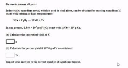 Be sure to answer all parts.
Industrially, vanadium metal, which is used in steel alloys, can be obtained by reacting vanadium(V)
oxide with calcium at high temperatures:
SCa + V;0; - 5Cao - 2V
In one process, 1.540 x 10g of V;Og react with 1.970 x 10'g Ca.
(a) Calculate the theoretical yield of V.
(b) Calculate the percent yield if S07.0 g of V are obtained.
Report your answers to the correct number of significant figures.
