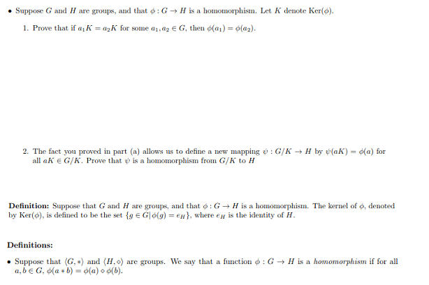 . Suppose G and H are groups, and that ф : G-> H is a homomorphism. Let K denote Ker(O).
Prove that if αι A's a2K for solne α 1.126 G, then φ(al)-0(a2).
1.
2. The fact you proved in part (a) allows us to define a new mapping e: G/K-+ H by
(aK)-d(a) for
all a K
G/K. Prove that ψ is a homomorphism fron G/K to H
Definition: Suppose that G and H are groups and that φ : G → H is a homomorphism. The kernel of φ, denoted
by Ker(о), is defined to be the set {g Glo(g)-ell), where e" is the identity of H
Definitions:
. Suppose that (G,*) and (1,0) are groups. We say that a function φ : G → H is a hornomorphism if for all
