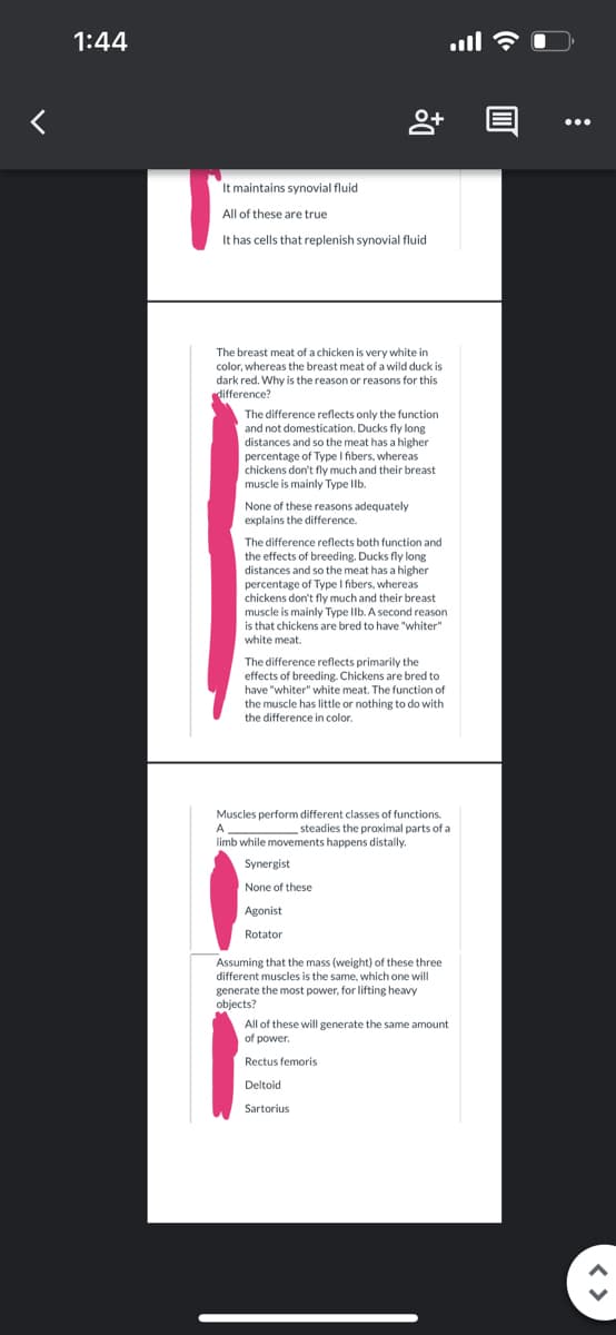 1:44
It maintains synovial fluid
All of these are
It has cells that replenish synovial fluid
true
8+
The breast meat of a chicken is very white in
color, whereas the breast meat of a wild duck is
dark red. Why is the reason or reasons for this
difference?
The difference reflects only the function
and not domestication. Ducks fly long
distances and so the meat has a higher
percentage of Type I fibers, whereas
chickens don't fly much and their breast
muscle is mainly Type llb.
None of these reasons adequately
explains the difference.
The difference reflects both function and
the effects of breeding. Ducks fly long
distances and so the meat has a higher
percentage of Type I fibers, whereas
chickens don't fly much and their breast
muscle is mainly Type IIb. A second reason
is that chickens are bred to have "whiter"
white meat.
The difference reflects primarily the
effects of breeding. Chickens are bred to
have "whiter" white meat. The function of
the muscle has little or nothing to do with
the difference in color.
Synergist
None of these
Agonist
Rotator
Muscles perform different classes of functions.
A
steadies the proximal parts of a
limb while movements happens distally.
....
Assuming that the mass (weight) of these three
different muscles is the same, which one will
generate the most power, for lifting heavy
objects?
All of these will generate the same amount
of power.
Rectus femoris
Deltoid
Sartorius
((.
0
:
< >