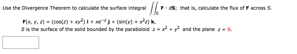 Use the Divergence Theorem to calculate the surface integral
F• dS; that is, calculate the flux of F across S.
F(x, y, z) = (cos(z) + xy²) i + xe-²j+ (sin(y) + x²z) k,
S is the surface of the solid bounded by the paraboloid z =
x2 + y2 and the plane z = 9.
