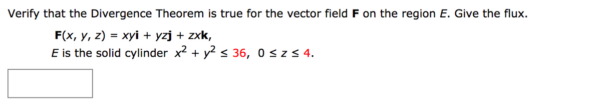Verify that the Divergence Theorem is true for the vector field F on the region E. Give the flux.
F(x, y, z) = xyi + yzj + zxk,
E is the solid cylinder x + y < 36, 0 < z < 4.
%3D

