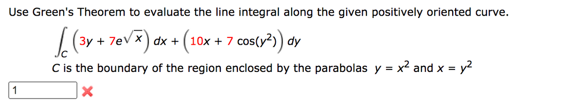 Use Green's Theorem to evaluate the line integral along the given positively oriented curve.
Зу + 7eV X) dx +
+ 7eV x) dx + (10x + 7 cos(y?) dy
x + 7 cos(y?)) dy
C is the boundary of the region enclosed by the parabolas y = x2 and x = y2
%3D
1
