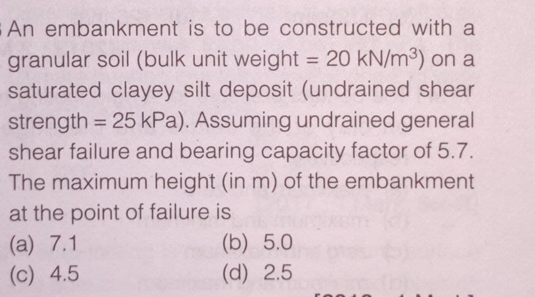 An embankment is to be constructed with a
granular soil (bulk unit weight = 20 kN/m³) on a
saturated clayey silt deposit (undrained shear
strength = 25 kPa). Assuming undrained general
shear failure and bearing capacity factor of 5.7.
The maximum height (in m) of the embankment
at the point of failure is
(a) 7.1
(b) 5.0
(d) 2.5
(c) 4.5