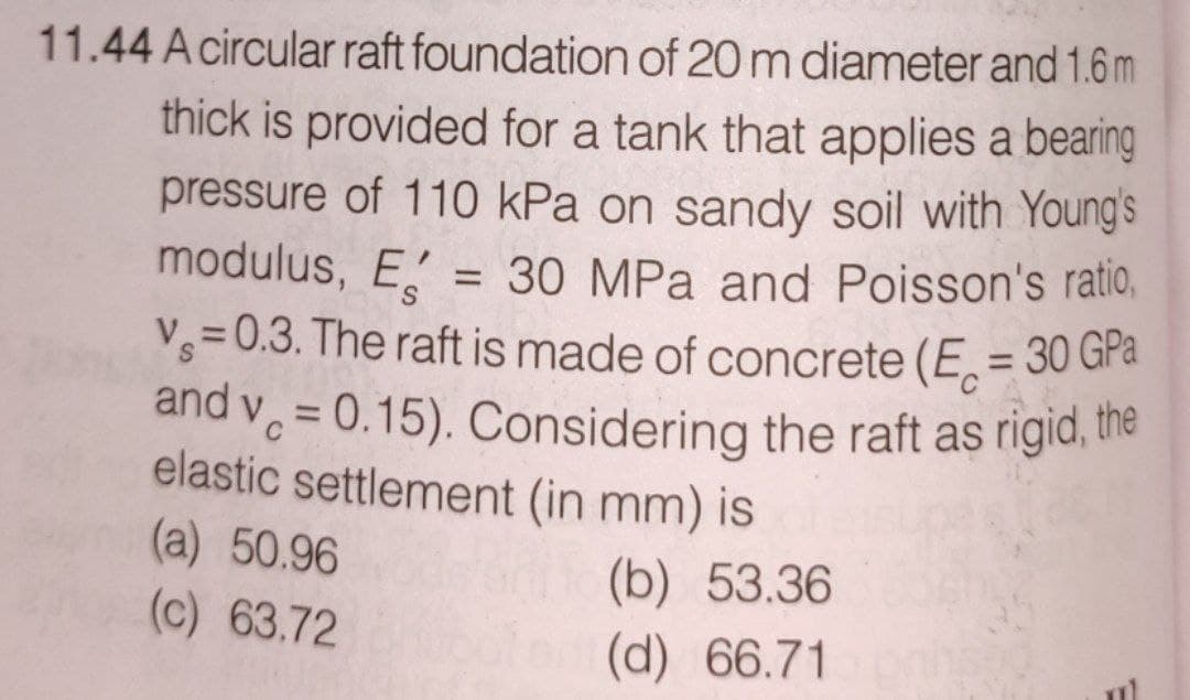 11.44 A circular raft foundation of 20 m diameter and 1.6 m
thick is provided for a tank that applies a bearing
pressure of 110 kPa on sandy soil with Young's
modulus, E = 30 MPa and Poisson's ratio,
V = 0.3. The raft is made of concrete (E = 30 GPa
and v = 0.15). Considering the raft as rigid, the
elastic settlement (in mm) is
(a) 50.96
(b) 53.36
(c) 63.72
(d) 66.71