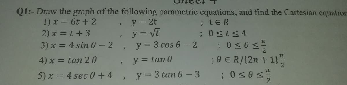 Q1:- Draw the graph of the following parametric equations, and find the Cartesian equation
1) x = 6t + 2
y = 2t
y = VE
y = 3 cos 0 - 2
;tER
2) x = t+3
3) x = 4 sin 0- 2
;Ost<4
4) x = tan 2 0
y = tan 0
5) x = 4 sec 0+4, y=3 tan 0 - 3
;0 E R/{2n + 1}
