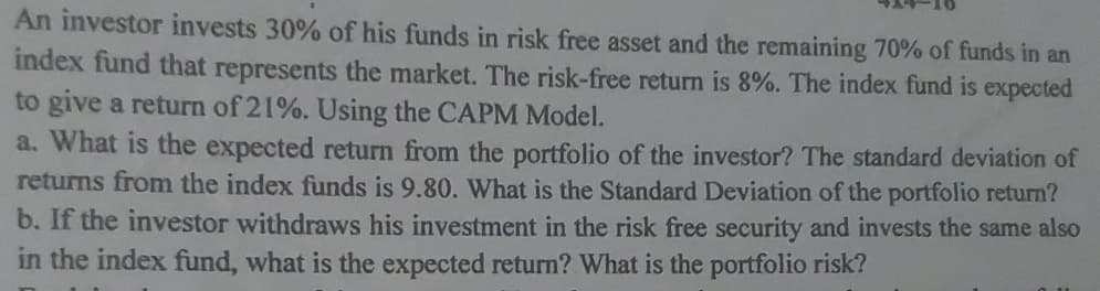 An investor invests 30% of his funds in risk free asset and the remaining 70% of funds in an
index fund that represents the market. The risk-free return is 8%. The index fund is expected
to give a return of 21%. Using the CAPM Model.
a. What is the expected return from the portfolio of the investor? The standard deviation of
returns from the index funds is 9.80. What is the Standard Deviation of the portfolio return?
b. If the investor withdraws his investment in the risk free security and invests the same also
in the index fund, what is the expected return? What is the portfolio risk?