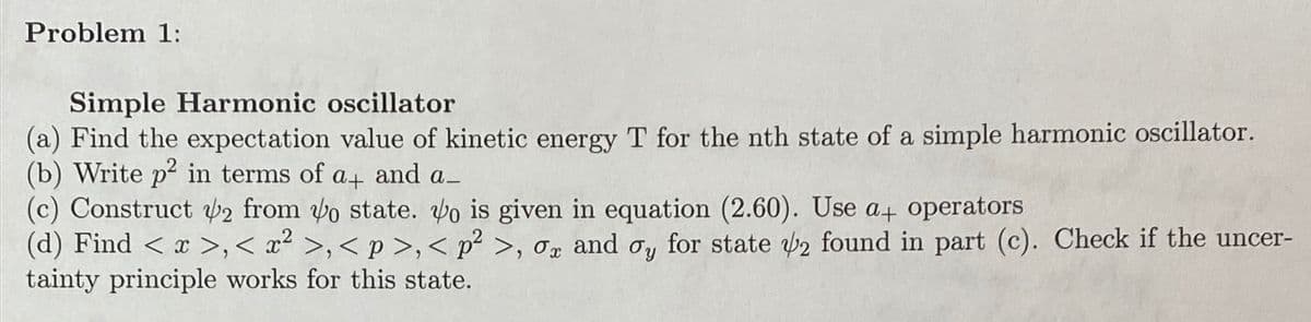 Problem 1:
Simple Harmonic oscillator
(a) Find the expectation value of kinetic energy T for the nth state of a simple harmonic oscillator.
(b) Write p² in terms of a+ and a_
(c) Construct 2 from o state. Vo is given in equation (2.60). Use a+ operators
(d) Find < x >,< x² >,<p>,<p² >, σx and σy for state 2 found in part (c). Check if the uncer-
tainty principle works for this state.