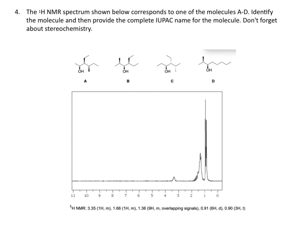 4. The 1H NMR spectrum shown below corresponds to one of the molecules A-D. Identify
the molecule and then provide the complete IUPAC name for the molecule. Don't forget
about stereochemistry.
он
ÕH
ÕH
B
D
11
10
8
6
5
1
'H NMR: 3.35 (1H, m), 1.66 (1H, m), 1.36 (9H, m, overlapping signals), 0.91 (6H, d), 0.90 (3H, t)
