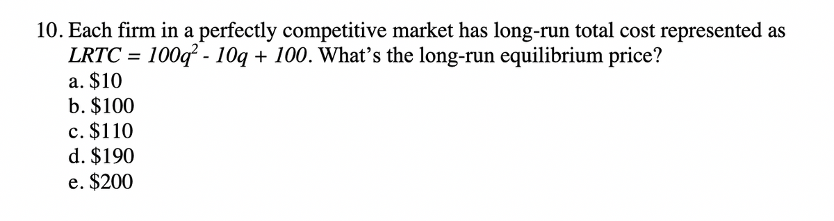 10. Each firm in a perfectly competitive market has long-run total cost represented as
LRTC = 100q² - 10q + 100. What's the long-run equilibrium price?
a. $10
b. $100
c. $110
d. $190
e. $200