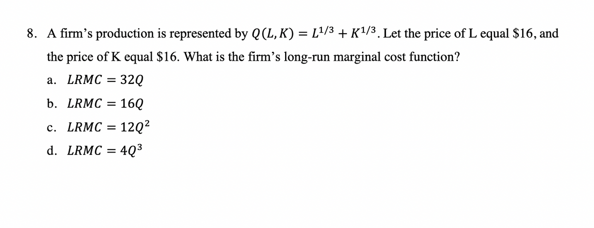 8. A firm's production is represented by Q (L,K) = L¹/3 + K 1/3 . Let the price of L equal $16, and
the price of K equal $16. What is the firm's long-run marginal cost function?
a. LRMC = 32Q
b. LRMC = 16Q
c. LRMC = 12Q²
d. LRMC = 4Q³