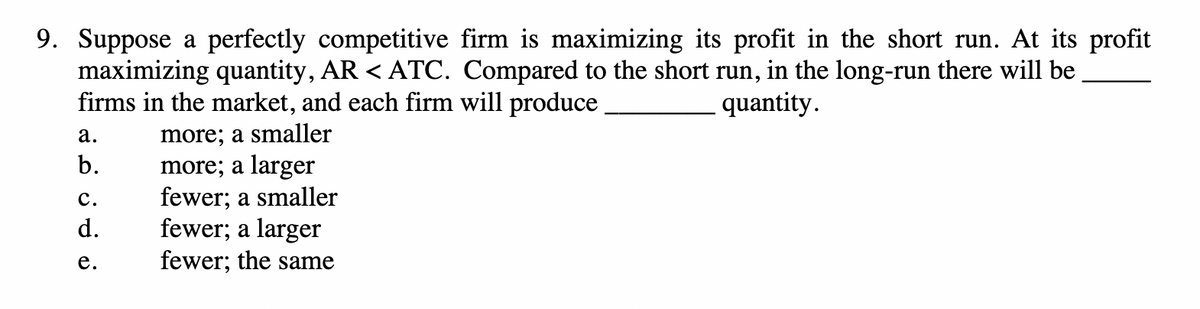 9. Suppose a perfectly competitive firm is maximizing its profit in the short run. At its profit
maximizing quantity, AR < ATC. Compared to the short run, in the long-run there will be
firms in the market, and each firm will produce
a.
more; a smaller
b. more; a larger
نه خنف
C.
d.
e.
fewer; a smaller
fewer; a larger
fewer; the same
quantity.