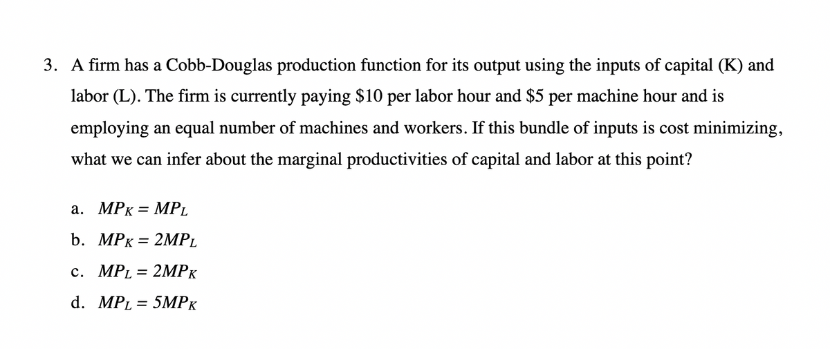 3. A firm has a Cobb-Douglas production function for its output using the inputs of capital (K) and
labor (L). The firm is currently paying $10 per labor hour and $5 per machine hour and is
employing an equal number of machines and workers. If this bundle of inputs is cost minimizing,
what we can infer about the marginal productivities of capital and labor at this point?
a. MPK MPL
=
b. MPK = 2MPL
c. MPL = 2MPK
d. MPL = 5MPK