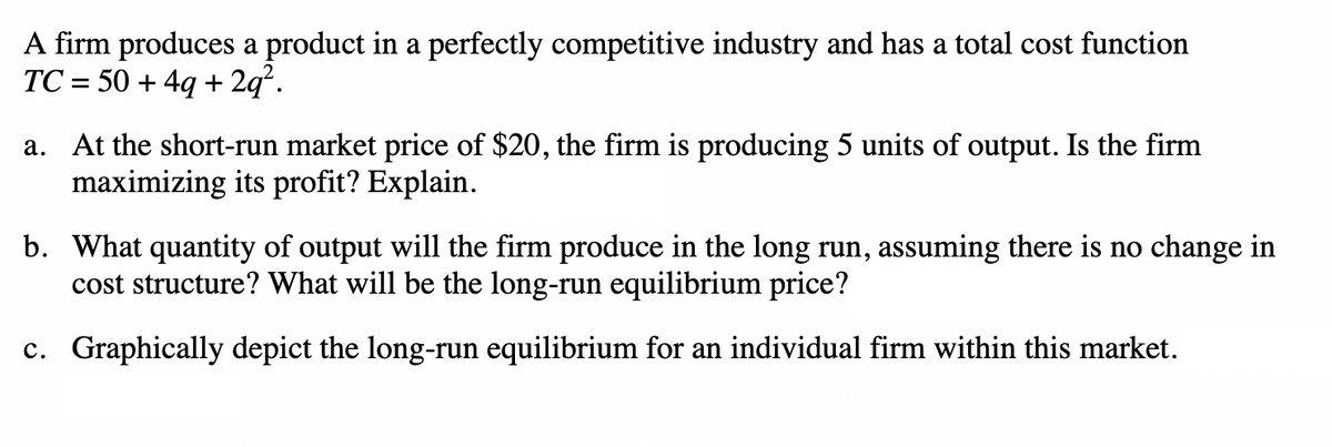 A firm produces a product in a perfectly competitive industry and has a total cost function
TC= 50+4q+2q².
a. At the short-run market price of $20, the firm is producing 5 units of output. Is the firm
maximizing its profit? Explain.
b. What quantity of output will the firm produce in the long run, assuming there is no change in
cost structure? What will be the long-run equilibrium price?
c. Graphically depict the long-run equilibrium for an individual firm within this market.