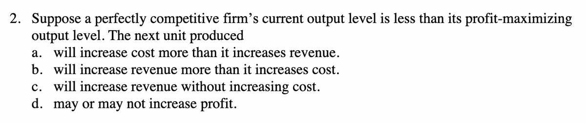 2. Suppose a perfectly competitive firm's current output level is less than its profit-maximizing
output level. The next unit produced
a. will increase cost more than it increases revenue.
b. will increase revenue more than it increases cost.
c. will increase revenue without increasing cost.
d. may or may not increase profit.