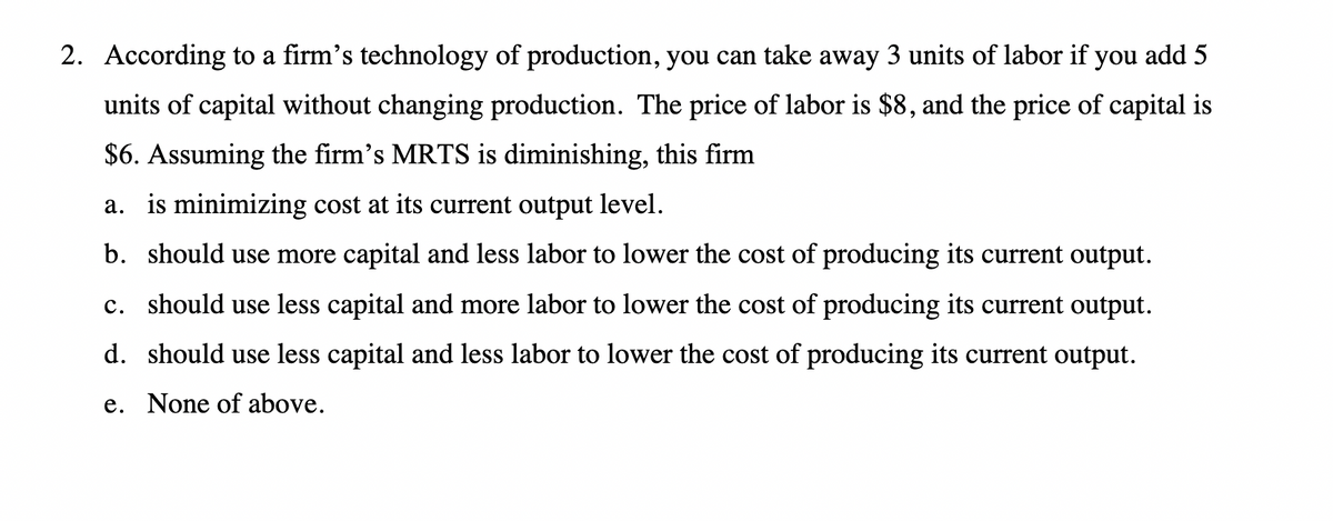 2. According to a firm's technology of production, you can take away 3 units of labor if you add 5
units of capital without changing production. The price of labor is $8, and the price of capital is
$6. Assuming the firm's MRTS is diminishing, this firm
a. is minimizing cost at its current output level.
b. should use more capital and less labor to lower the cost of producing its current output.
c. should use less capital and more labor to lower the cost of producing its current output.
d. should use less capital and less labor to lower the cost of producing its current output.
e. None of above.