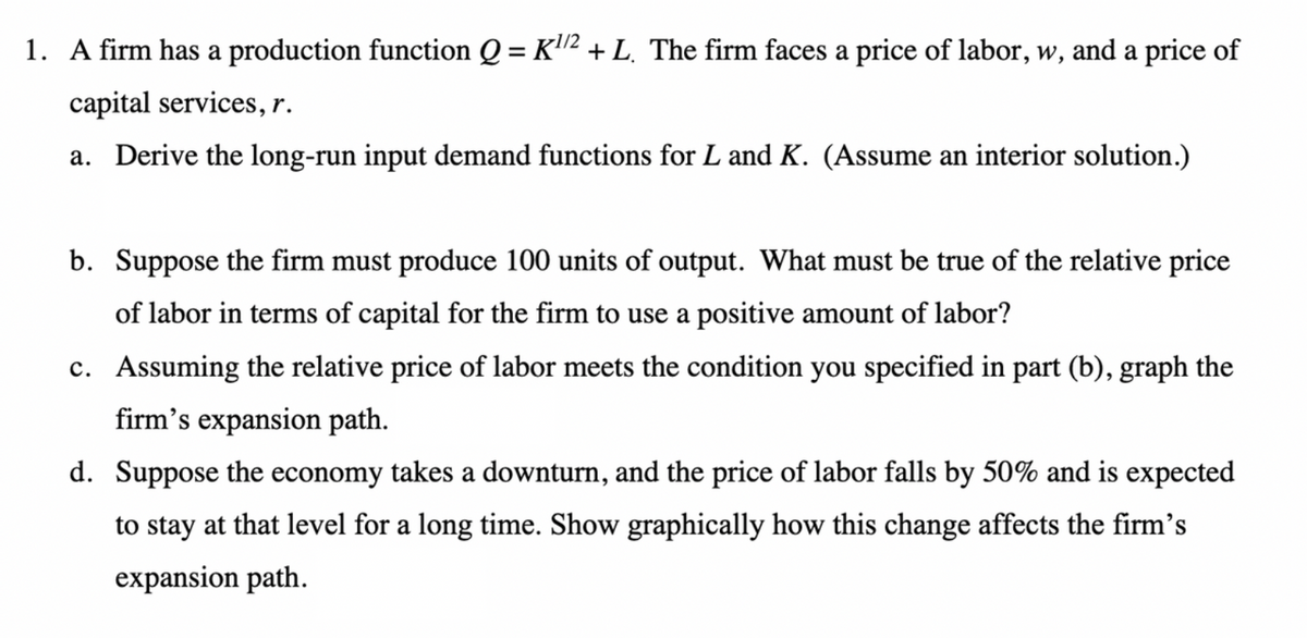 1. A firm has a production function Q = K¹² + L. The firm faces a price of labor, w, and a price of
capital services, r.
a. Derive the long-run input demand functions for L and K. (Assume an interior solution.)
b. Suppose the firm must produce 100 units of output. What must be true of the relative price
of labor in terms of capital for the firm to use a positive amount of labor?
c. Assuming the relative price of labor meets the condition you specified in part (b), graph the
firm's expansion path.
d. Suppose the economy takes a downturn, and the price of labor falls by 50% and is expected
to stay at that level for a long time. Show graphically how this change affects the firm's
expansion path.