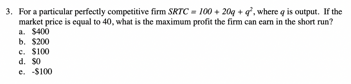 3. For a particular perfectly competitive firm SRTC = 100 + 20q + q², where q is output. If the
market price is equal to 40, what is the maximum profit the firm can earn in the short run?
a. $400
b. $200
c. $100
d. $0
e. -$100