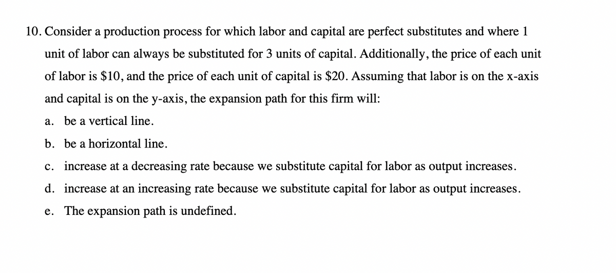 10. Consider a production process for which labor and capital are perfect substitutes and where 1
unit of labor can always be substituted for 3 units of capital. Additionally, the price of each unit
of labor is $10, and the price of each unit of capital is $20. Assuming that labor is on the x-axis
and capital is on the y-axis, the expansion path for this firm will:
a. be a vertical line.
b. be a horizontal line.
c. increase at a decreasing rate because we substitute capital for labor as output increases.
d. increase at an increasing rate because we substitute capital for labor as output increases.
e. The expansion path is undefined.