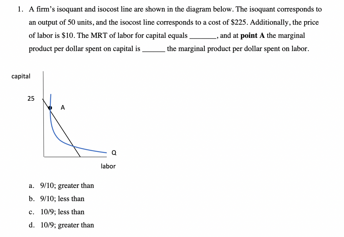 1. A firm's isoquant and isocost line are shown in the diagram below. The isoquant corresponds to
an output of 50 units, and the isocost line corresponds to a cost of $225. Additionally, the price
, and at point A the marginal
of labor is $10. The MRT of labor for capital equals
product per dollar spent on capital is
the marginal product per dollar spent on labor.
capital
25
A
a. 9/10; greater than
b. 9/10; less than
c. 10/9; less than
d. 10/9; greater than
labor