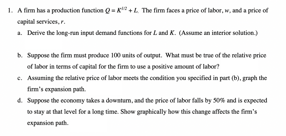 1/2
1. A firm has a production function Q = K¹² + L. The firm faces a price of labor, w, and a price of
capital services, r.
a. Derive the long-run input demand functions for L and K. (Assume an interior solution.)
b. Suppose the firm must produce 100 units of output. What must be true of the relative price
of labor in terms of capital for the firm to use a positive amount of labor?
c. Assuming the relative price of labor meets the condition you specified in part (b), graph the
firm's expansion path.
d. Suppose the economy takes a downturn, and the price of labor falls by 50% and is expected
to stay at that level for a long time. Show graphically how this change affects the firm's
expansion path.