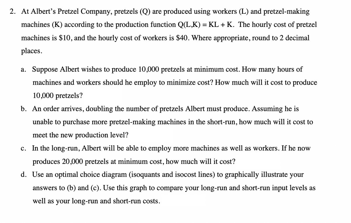 2. At Albert's Pretzel Company, pretzels (Q) are produced using workers (L) and pretzel-making
machines (K) according to the production function Q(L,K) = KL + K. The hourly cost of pretzel
machines is $10, and the hourly cost of workers is $40. Where appropriate, round to 2 decimal
places.
a. Suppose Albert wishes to produce 10,000 pretzels at minimum cost. How many hours of
machines and workers should he employ to minimize cost? How much will it cost to produce
10,000 pretzels?
b. An order arrives, doubling the number of pretzels Albert must produce. Assuming he is
unable to purchase more pretzel-making machines in the short-run, how much will it cost to
meet the new production level?
c. In the long-run, Albert will be able to employ more machines as well as workers. If he now
produces 20,000 pretzels at minimum cost, how much will it cost?
d. Use an optimal choice diagram (isoquants and isocost lines) to graphically illustrate your
answers to (b) and (c). Use this graph to compare your long-run and short-run input levels as
well as your long-run and short-run costs.