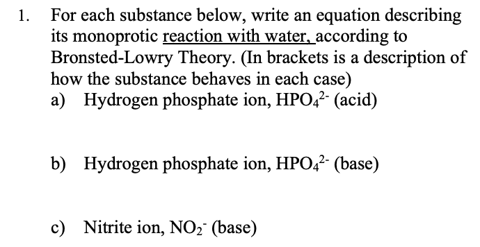 For each substance below, write an equation describing
its monoprotic reaction with water, according to
Bronsted-Lowry Theory. (In brackets is a description of
how the substance behaves in each case)
a) Hydrogen phosphate ion, HPO,?- (acid)
1.
b) Hydrogen phosphate ion, HPO,?- (base)
c) Nitrite ion, NO2 (base)
