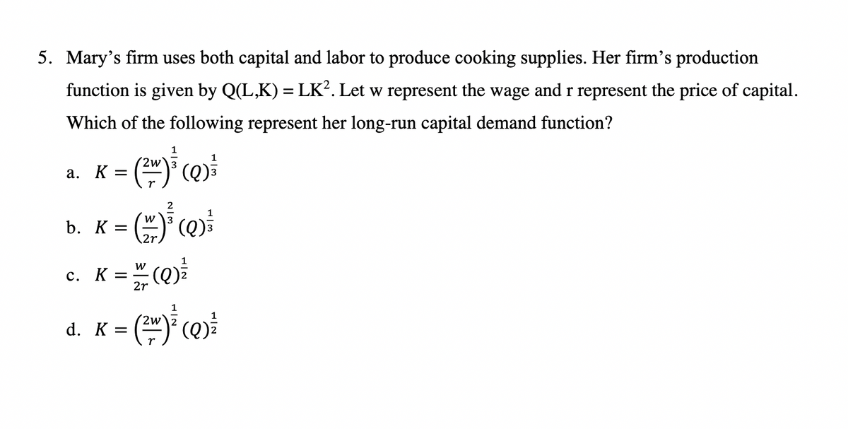 5. Mary's firm uses both capital and labor to produce cooking supplies. Her firm's production
function is given by Q(L,K) = LK². Let w represent the wage and r represent the price of capital.
Which of the following represent her long-run capital demand function?
a. K =
() ()
1
b. K =
c. K =
W
2r
(Q)²²
1
d. K = (²)² (Q)²²