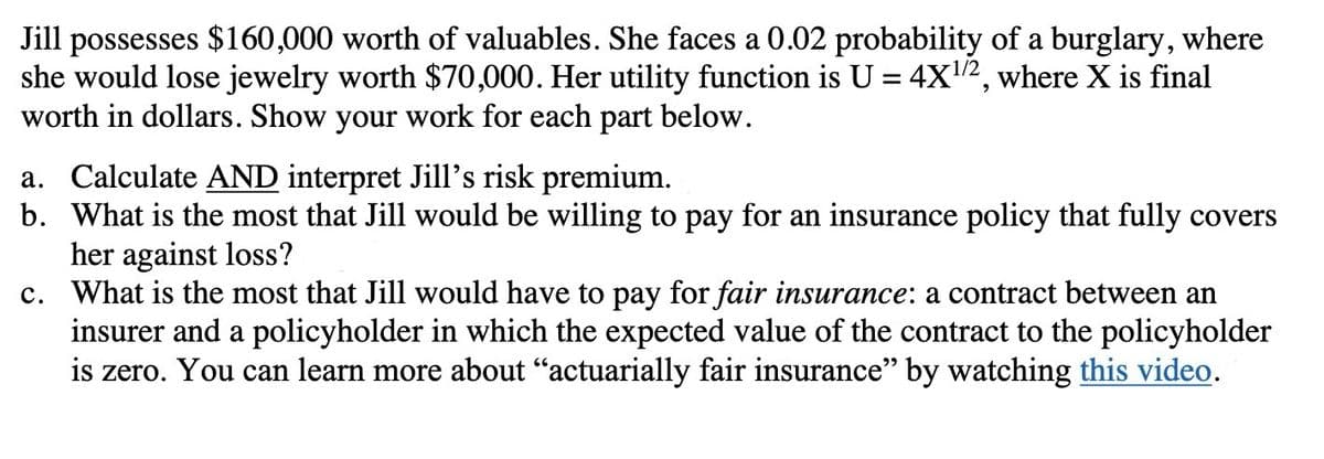 Jill possesses $160,000 worth of valuables. She faces a 0.02 probability of a burglary, where
she would lose jewelry worth $70,000. Her utility function is U = 4X¹/2, where X is final
worth in dollars. Show your work for each part below.
a. Calculate AND interpret Jill's risk premium.
b. What is the most that Jill would be willing to pay for an insurance policy that fully covers
her against loss?
c.
What is the most that Jill would have to pay for fair insurance: a contract between an
insurer and a policyholder in which the expected value of the contract to the policyholder
is zero. You can learn more about "actuarially fair insurance" by watching this video.
