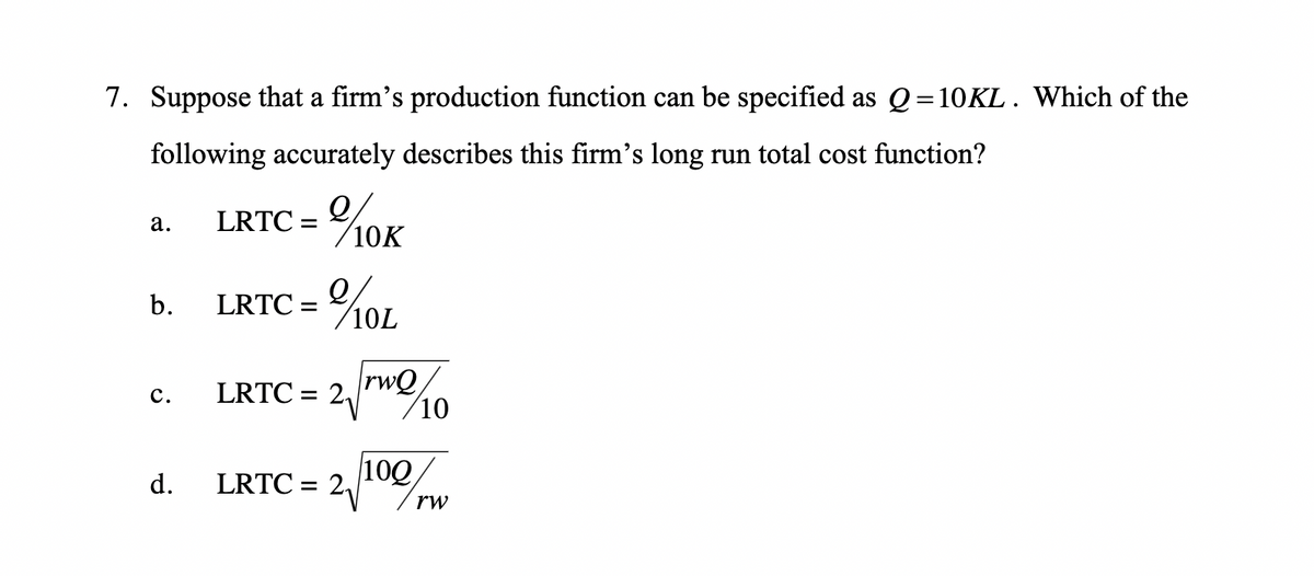 7. Suppose that a firm's production function can be specified as Q=10KL. Which of the
following accurately describes this firm's long run total cost function?
a.
LRTC = 20/10K
b.
LRTC =
10L
C.
LRTC = 2
rwQ
10
100
d.
LRTC= 2₁
rw