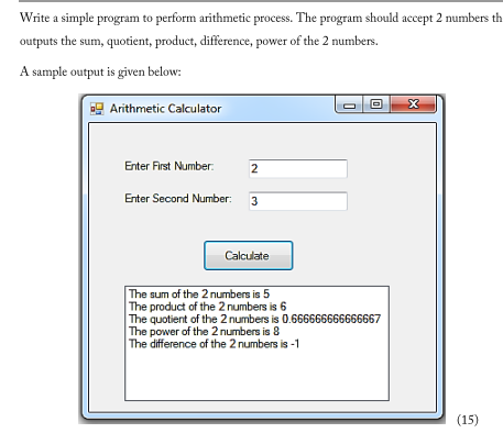 Write a simple program to perform arithmetic process. The program should accept 2 numbers the
outputs the sum, quotient, product, difference, power of the 2 numbers.
A sample output is given below:
Arithmetic Calculator
Enter First Number:
Enter Second Number:
2
3
Calculate
0
The sum of the 2 numbers is 5
The product of the 2 numbers is 6
The quotient of the 2 numbers is 0.666666666666667
The power of the 2 numbers is 8
The difference of the 2 numbers is -1
X
(15)