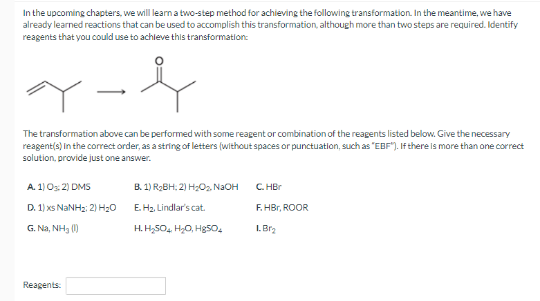 In the upcoming chapters, we will learn a two-step method for achieving the following transformation. In the meantime, we have
already learned reactions that can be used to accomplish this transformation, although more than two steps are required. Identify
reagents that you could use to achieve this transformation:
The transformation above can be performed with some reagent or combination of the reagents listed below. Give the necessary
reagent(s) in the correct order, as a string of letters (without spaces or punctuation, such as "EBF"). If there is more than one correct
solution, provide just one answer.
A. 1) O3; 2) DMS
D. 1) xs NaNH2; 2) H₂O
G. Na, NH3 (1)
Reagents:
B. 1) R₂BH; 2) H₂O2, NaOH
E. H₂, Lindlar's cat.
H. H₂SO4, H₂O, HgSO4
C. HBr
F.HBr, ROOR
1. Br₂