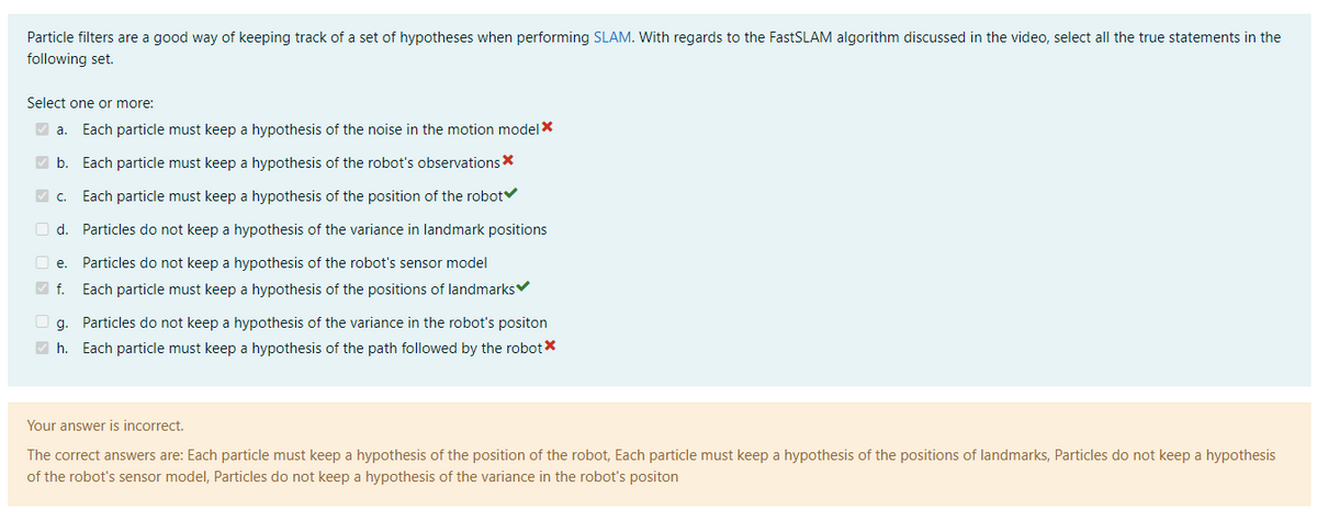 Particle filters are a good way of keeping track of a set of hypotheses when performing SLAM. With regards to the FastSLAM algorithm discussed in the video, select all the true statements in the
following set.
Select one or more:
✔a. Each particle must keep a hypothesis of the noise in the motion model *
✓b. Each particle must keep a hypothesis of the robot's observations*
✓c. Each particle must keep a hypothesis of the position of the robot
d.
Particles do not keep a hypothesis of the variance in landmark positions
e. Particles do not keep a hypothesis of the robot's sensor model
✔f. Each particle must keep a hypothesis of the positions of landmarks
g. Particles do not keep a hypothesis of the variance in the robot's positon
✔h. Each particle must keep a hypothesis of the path followed by the robot*
Your answer is incorrect.
The correct answers are: Each particle must keep a hypothesis of the position of the robot, Each particle must keep a hypothesis of the positions of landmarks, Particles do not keep a hypothesis
of the robot's sensor model, Particles do not keep a hypothesis of the variance in the robot's positon