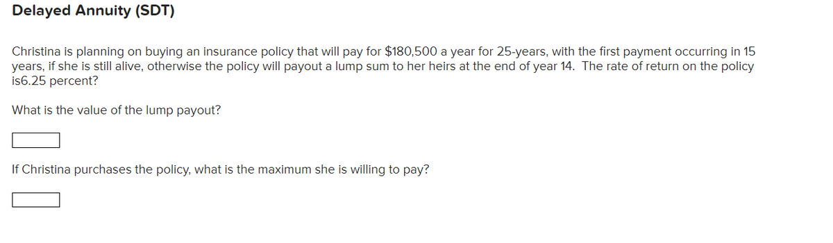 Delayed Annuity (SDT)
Christina is planning on buying an insurance policy that will pay for $180,500 a year for 25-years, with the first payment occurring in 15
years, if she is still alive, otherwise the policy will payout a lump sum to her heirs at the end of year 14. The rate of return on the policy
is6.25 percent?
What is the value of the lump payout?
If Christina purchases the policy, what is the maximum she is willing to pay?