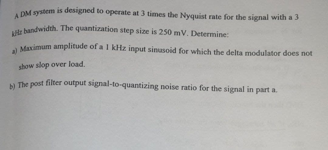 kHz bandwidth. The quantization step size is 250 mV. Determine:
A DM system is designed to operate at 3 times the Nyquist rate for the signal with a 3
Maximum amplitude of a 1 kHz input sinusoid for which the delta modulator does not
show slop over load.
b) The post filter output signal-to-quantizing noise ratio for the signal in part a.
