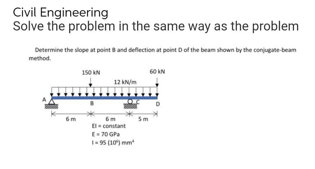 Civil Engineering
Solve the problem in the same way as the problem
Determine the slope at point B and deflection at point D of the beam shown by the conjugate-beam
method.
150 kN
60 KN
12 kN/m
A
B
D
6m
El = constant
E = 70 GPa
I=95 (106) mm²
6 m
OC
5m