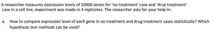 A researcher measures expression levels of 20000 genes for 'no treatment' case and 'drug treatment
case in a cell line, experiment was made in 4 replicates. The researcher asks for your help in:
a. How to compare expression level of each gene in no treatment and drug treatment cases statistically? Which
hypothesis test methods can be used?
