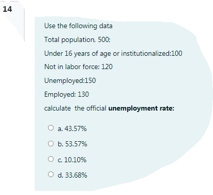 14
Use the following data
Total population, 500;
Under 16 years of age or institutionalized:100
Not in labor force: 120
Unemployed:150
Employed: 130
calculate the official unemployment rate:
a. 43.57%
O b. 53.57%
O c. 10.10%
O d. 33.68%

