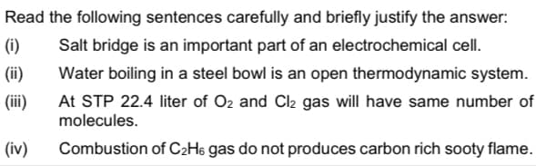 Read the following sentences carefully and briefly justify the answer:
(i)
Salt bridge is an important part of an electrochemical cell.
(ii)
Water boiling in a steel bowl is an open thermodynamic system.
At STP 22.4 liter of O2 and Cl2 gas will have same number of
molecules.
(iii)
(iv)
Combustion of C2H6 gas do not produces carbon rich sooty flame.
