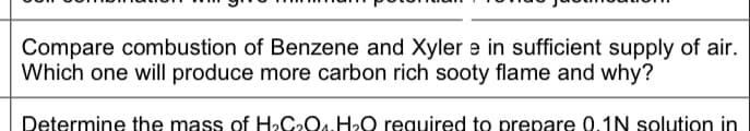 Compare combustion of Benzene and Xyler e in sufficient supply of air.
Which one will produce more carbon rich sooty flame and why?
Determine the mass of H»C2O4.H0 required to prepare 0.1N solution in
