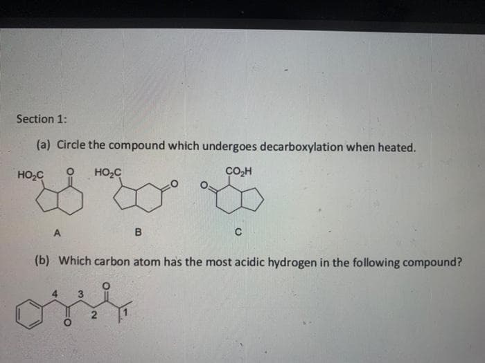 Section 1:
(a) Circle the compound which undergoes decarboxylation when heated.
HO2C
HO,C
CO,H
B
(b) Which carbon atom has the most acidic hydrogen in the following compound?
2
