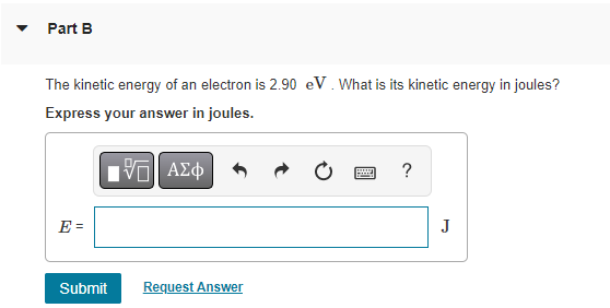 Part B
The kinetic energy of an electron is 2.90 eV. What is its kinetic energy in joules?
Express your answer in joules.
15. ΑΣΦ
E =
Submit
Request Answer
?
J