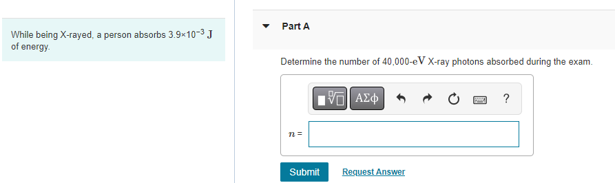 While being X-rayed, a person absorbs 3.9x10-³ J
of energy.
Part A
Determine the number of 40,000-eV X-ray photons absorbed during the exam.
n =
——| ΑΣΦ
Submit
Request Answer
www
P
?